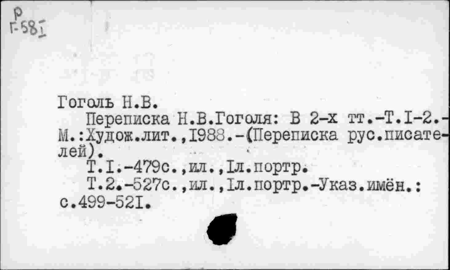 ﻿Гоголь Н.В.
Переписка Н.В.Гоголя: В 2-х тт.-Т.1-2. М.:Худож.лит.,1988.-(Переписка рус.писате лей).
Т.Г.-479с. ,ил.,1л.портр.
Т.2.-527с.,ил.,1л.портр.-Указ.имён.: с.499-521.